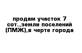 продам участок 7 сот.,земли поселений (ПМЖ),в черте города 